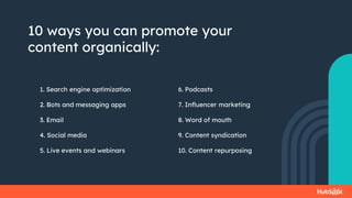 10 ways you can promote your
content organically:
1. Search engine optimization
2. Bots and messaging apps
3. Email
4. Social media
5. Live events and webinars
6. Podcasts
7. Influencer marketing
8. Word of mouth
9. Content syndication
10. Content repurposing
 