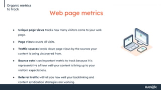 Organic metrics
to track
Web page metrics
● Unique page views tracks how many visitors come to your web
page.
● Page views counts all visits.
● Traffic sources break down page views by the sources your
content is being discovered from.
● Bounce rate is an important metric to track because it is
representative of how well your content is living up to your
visitors’ expectations.
● Referral traffic will tell you how well your backlinking and
content syndication strategies are working.
 