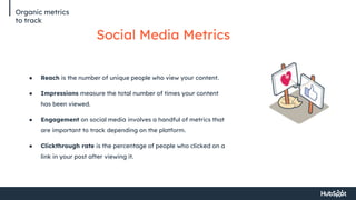 Organic metrics
to track
Social Media Metrics
● Reach is the number of unique people who view your content.
● Impressions measure the total number of times your content
has been viewed.
● Engagement on social media involves a handful of metrics that
are important to track depending on the platform.
● Clickthrough rate is the percentage of people who clicked on a
link in your post after viewing it.
 