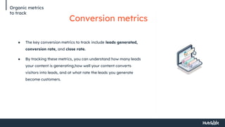 Organic metrics
to track
Conversion metrics
● The key conversion metrics to track include leads generated,
conversion rate, and close rate.
● By tracking these metrics, you can understand how many leads
your content is generating,how well your content converts
visitors into leads, and at what rate the leads you generate
become customers.
 