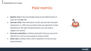 Paid Metrics to Track
Paid metrics
● Quality score is the way Google measures the effectiveness of
your ad in Google Ads.
● Cost-per-click, often referred to as CPC, and cost-per-thousand
impressions, or. CPM, are two metrics that are important to track
depending on the type of paid promotion you are using to
support our content.
● Cost-per-acquisition is another paid metric that you can use to
identify how much you are paying to acquire a lead.
● Close rate is another metric that is important to track for your
paid promotion.
 