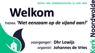 Welkom
DIENST VAN ZONDAGOCHTEND 11 JUNI 2023
Dhr Lowijs
Johannes de Vries
THEMA: ‘Niet eenzaam op de vijand aan!’
voorganger:
organist:
 