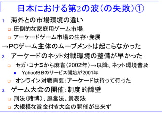 日本における第2の波（の失敗）①
1. 海外との市場環境の違い
❑ 圧倒的な家庭用ゲーム市場
❑ アーケードゲーム市場の生存・発展
→ＰＣゲーム主体のムーブメントは起こらなかった
2. アーケードのネット対戦環境の整備が早かった
❑ セガ・コナミから麻雀（2002年）→以降、ネット環境普及
◼ Yahoo!BBのサービス開始が2001年
❑ オンライン対戦需要：アーケードは持って行った
3. ゲーム大会の開催：制度的障壁
❑ 刑法（賭博）、風営法、景表法
❑ 大規模な賞金付き大会の開催が出来ず
 