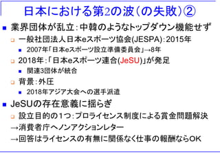 日本における第2の波（の失敗）②
◼ 業界団体が乱立：中韓のようなトップダウン機能せず
❑ 一般社団法人日本eスポーツ協会(JESPA)：2015年
◼ 2007年「日本eスポーツ設立準備委員会」→8年
❑ 2018年：「日本eスポーツ連合(JeSU)」が発足
◼ 関連3団体が統合
❑ 背景：外圧
◼ 2018年アジア大会への選手派遣
◼ JeSUの存在意義に揺らぎ
❑ 設立目的の１つ：プロライセンス制度による賞金問題解決
→消費者庁へノンアクションレター
→回答はライセンスの有無に関係なく仕事の報酬ならＯＫ
 