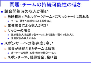 問題：チームの持続可能性の低さ
◼ 試合開催時の収入が弱い
❑ 放映権料：IPホルダー（ゲームパブリッシャー）に流れる
◼ チーム・選手へは順位による賞金のみ
❑ 主催試合による収入がない
❑ サッカーの場合
◼ 放映権収入は成績で各チームに割り振る→弱小でも収入に
◼ 主催試合の収入がある
◼ スポンサーへの依存度：高い
❑ 出資が途絶えるとチームは解散
◼ オーナーの情熱（＆金）だけで続くチームも
❑ スポンサー料、獲得賞金、投げ銭
 