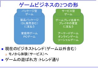 ゲームビジネスの2つの形
◼ 現在のビジネストレンド（ゲーム以外含む）
❑ モノから体験（サービス）へ
◼ ゲームの遊ばれ方：トレンド通り
製品パッケージ
（ＤＬ販売含む）
に支払う
家庭用ゲーム
ＰＣゲーム
パッケージ型
ゲーム
ゲームプレイ自身や，
プレイ中の便宜
に支払う
アーケードゲーム
オンラインゲーム
ソーシャルゲーム
サービス型
ゲーム
 