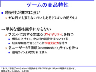 ゲームの商品特性
◼ 嗜好性が非常に強い
❑ ゼロ円でも要らないモノもある（ワゴンの肥やし）
→単純な価格競争にならない
❑ ブランドに対する忠誠心（ロイヤリティ）を持つ
◼ 価格を上げても、かなりの消費者はついてくる
◼ 経済学用語で言うところの市場支配力を持つ
❑ 各ユーザーが「値頃（reasonable）」ラインを持つ
◼ 値頃ラインより安ければ購入
これは、「個別ゲームタイトルの需要曲線が右下がり」というための理論的説明です。
興味が無い人はスルーしてOK
 