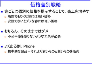 価格差別戦略
◼ 客ごとに個別の価格を提示することで，売上を増やす
❑ 高額でもOKな客には高い価格
❑ 安価でないとダメな客には低い価格
◼ もちろん，そのままではダメ
❑ 不公平感を感じないような工夫が必要
◼ よくある例：iPhone
❑ 標準的な製品＋それより安いものと高いものを販売
 