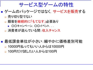 サービス型ゲームの特性
◼ ゲームのパッケージではなく，サービスを販売する
❑ 売り切り型でない
❑ 顧客を継続的に「もてなす」必要あり
◼ ○○キャンペーン，○○イベント．．．
❑ 消費者が遊んでいる間：収入チャンス
◼ 最低課金単位が小さい：細やかに価格差別可能
❑ 10000円払ってもいい人からは10000円
❑ 100円だけ試したい人からは100円
 