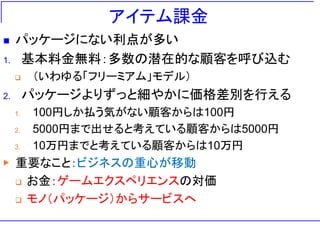 アイテム課金
◼ パッケージにない利点が多い
1. 基本料金無料：多数の潜在的な顧客を呼び込む
❑ （いわゆる「フリーミアム」モデル）
2. パッケージよりずっと細やかに価格差別を行える
1. 100円しか払う気がない顧客からは100円
2. 5000円まで出せると考えている顧客からは5000円
3. 10万円までと考えている顧客からは10万円
▶ 重要なこと：ビジネスの重心が移動
❑ お金：ゲームエクスペリエンスの対価
❑ モノ（パッケージ）からサービスへ
 