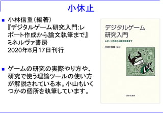 小休止
◼ 小林信重（編著）
『デジタルゲーム研究入門:レ
ポート作成から論文執筆まで』
ミネルヴァ書房
2020年6月17日刊行
◼ ゲームの研究の実際やり方や、
研究で使う理論ツールの使い方
が解説されている本。小山もいく
つかの個所を執筆しています。
 