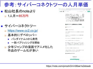 参考：サイバーコネクトツーの人月単価
◼ 松山社長のnoteより
❑ 1人月＝85万円
◼ サイバーコネクトツー
❑ https://www.cc2.co.jp/
❑ 基本的にデベロッパー
◼ バンダイナムコから発売
◼ 一部パブリッシングを開始
❑ 少年ジャンプの漫画でアニメ化した
作品のゲーム化が多い
https://note.com/piroshi3/n/n06ae1e2ebaab
 