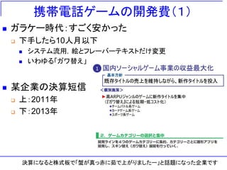 携帯電話ゲームの開発費（１）
◼ ガラケー時代：すごく安かった
❑ 下手したら10人月以下
◼ システム流用，絵とフレーバーテキストだけ変更
◼ いわゆる「ガワ替え」
◼ 某企業の決算短信
❑ 上：2011年
❑ 下：2013年
決算になると株式板で「蟹が真っ赤に茹で上がりましたー」と話題になった企業です
 