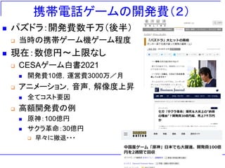 携帯電話ゲームの開発費（２）
◼ パズドラ：開発費数千万（後半）
❑ 当時の携帯ゲーム機ゲーム程度
◼ 現在：数億円～上限なし
❑ CESAゲーム白書2021
◼ 開発費10億，運営費3000万／月
❑ アニメーション，音声，解像度上昇
◼ 全てコスト要因
❑ 高額開発費の例
◼ 原神：100億円
◼ サクラ革命：30億円
❑ 早々に撤退・・・
 