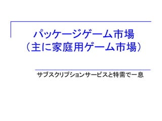パッケージゲーム市場
（主に家庭用ゲーム市場）
サブスクリプションサービスと特需で一息
 