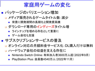 家庭用ゲームの変化
◼ パッケージのバリエーション増加
❑ メディア販売されるゲームタイトル数：減少
◼ 背景に開発期間の長期化と開発費高騰
❑ ダウンロード専用のインディーズタイトル増
◼ ラインナップを埋める存在として重要に
◼ ゲーム会社も支援
◼ サブスクリプションサービスの普及
❑ オンライン対応の月額料金サービス化：DL購入だけは無料
❑ ハードウェア会社の収益を支える存在に
◼ Nintendo Switch Online：有料加入者3600万人超（2022年9月）
◼ PlayStation Plus：会員数4540万人（2022年11月）
 