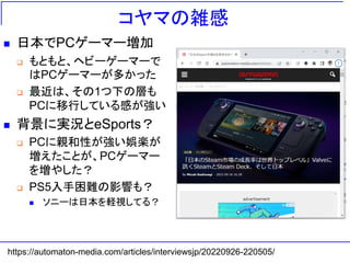コヤマの雑感
◼ 日本でPCゲーマー増加
❑ もともと、ヘビーゲーマーで
はPCゲーマーが多かった
❑ 最近は、その1つ下の層も
PCに移行している感が強い
◼ 背景に実況とeSports？
❑ PCに親和性が強い娯楽が
増えたことが、PCゲーマー
を増やした？
❑ PS5入手困難の影響も？
◼ ソニーは日本を軽視してる？
https://automaton-media.com/articles/interviewsjp/20220926-220505/
 