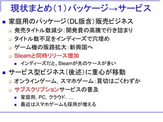 現状まとめ（１）パッケージ→サービス
◼ 家庭用のパッケージ（DL版含）販売ビジネス
❑ 発売タイトル数減少：開発費の高騰で行き詰まり
❑ タイトル数不足をインディーズで穴埋め
❑ ゲーム機の販路拡大：新興国へ
❑ Steamと同時リリース増加
◼ インディーズだと、Steamが先のケースが多い
◼ サービス型ビジネス（後述）に重心が移動
❑ オンラインゲーム，スマホゲーム：買切はごくわずか
❑ サブスクリプションサービスの普及
◼ 家庭用，PC，クラウド，…
◼ 最近はスマホゲームも採用が増える
 