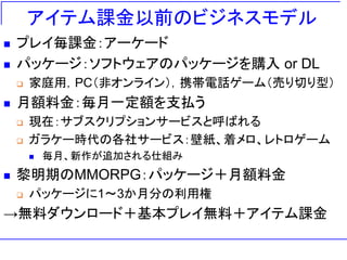 アイテム課金以前のビジネスモデル
◼ プレイ毎課金：アーケード
◼ パッケージ：ソフトウェアのパッケージを購入 or DL
❑ 家庭用，PC（非オンライン），携帯電話ゲーム（売り切り型）
◼ 月額料金：毎月一定額を支払う
❑ 現在：サブスクリプションサービスと呼ばれる
❑ ガラケー時代の各社サービス：壁紙、着メロ、レトロゲーム
◼ 毎月、新作が追加される仕組み
◼ 黎明期のMMORPG：パッケージ＋月額料金
❑ パッケージに1～3か月分の利用権
→無料ダウンロード＋基本プレイ無料＋アイテム課金
 