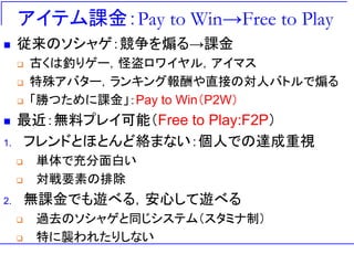 アイテム課金：Pay to Win→Free to Play
◼ 従来のソシャゲ：競争を煽る→課金
❑ 古くは釣りゲー，怪盗ロワイヤル，アイマス
❑ 特殊アバター，ランキング報酬や直接の対人バトルで煽る
❑ 「勝つために課金」：Pay to Win（P2W）
◼ 最近：無料プレイ可能（Free to Play:F2P）
1. フレンドとほとんど絡まない：個人での達成重視
❑ 単体で充分面白い
❑ 対戦要素の排除
2. 無課金でも遊べる，安心して遊べる
❑ 過去のソシャゲと同じシステム（スタミナ制）
❑ 特に襲われたりしない
 