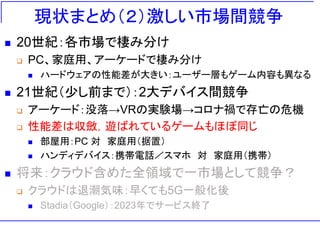 現状まとめ（２）激しい市場間競争
◼ 20世紀：各市場で棲み分け
❑ PC、家庭用、アーケードで棲み分け
◼ ハードウェアの性能差が大きい：ユーザー層もゲーム内容も異なる
◼ 21世紀（少し前まで）：2大デバイス間競争
❑ アーケード：没落→VRの実験場→コロナ禍で存亡の危機
❑ 性能差は収斂，遊ばれているゲームもほぼ同じ
◼ 部屋用：PC 対 家庭用（据置）
◼ ハンディデバイス：携帯電話／スマホ 対 家庭用（携帯）
◼ 将来：クラウド含めた全領域で一市場として競争？
❑ クラウドは退潮気味：早くても5G一般化後
◼ Stadia（Google）：2023年でサービス終了
 