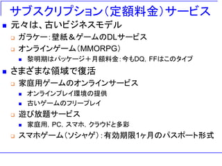 サブスクリプション（定額料金）サービス
◼ 元々は、古いビジネスモデル
❑ ガラケー：壁紙＆ゲームのDLサービス
❑ オンラインゲーム（MMORPG）
◼ 黎明期はパッケージ＋月額料金：今もDQ，FFはこのタイプ
◼ さまざまな領域で復活
❑ 家庭用ゲームのオンラインサービス
◼ オンラインプレイ環境の提供
◼ 古いゲームのフリープレイ
❑ 遊び放題サービス
◼ 家庭用，PC，スマホ，クラウドと多彩
❑ スマホゲーム（ソシャゲ）：有効期限1ヶ月のパスポート形式
 