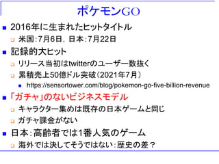 ポケモンGO
◼ 2016年に生まれたヒットタイトル
❑ 米国：7月6日，日本：7月22日
◼ 記録的大ヒット
❑ リリース当初はtwitterのユーザー数抜く
❑ 累積売上50億ドル突破（2021年7月）
◼ https://sensortower.com/blog/pokemon-go-five-billion-revenue
◼ 「ガチャ」のないビジネスモデル
❑ キャラクター集めは既存の日本ゲームと同じ
❑ ガチャ課金がない
◼ 日本：高齢者では1番人気のゲーム
❑ 海外では決してそうではない：歴史の差？
 