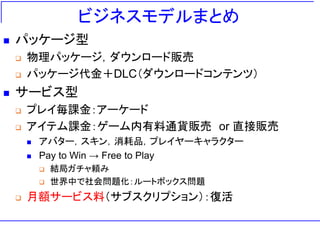 ビジネスモデルまとめ
◼ パッケージ型
❑ 物理パッケージ，ダウンロード販売
❑ パッケージ代金＋DLC（ダウンロードコンテンツ）
◼ サービス型
❑ プレイ毎課金：アーケード
❑ アイテム課金：ゲーム内有料通貨販売 or 直接販売
◼ アバター，スキン，消耗品，プレイヤーキャラクター
◼ Pay to Win → Free to Play
❑ 結局ガチャ頼み
❑ 世界中で社会問題化：ルートボックス問題
❑ 月額サービス料（サブスクリプション）：復活
 