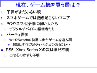 現在、ゲーム機を買う層は？
1. 子供がまだ小さい親
2. スマホゲームでは飽き足らないマニア
3. PCやスマホ操作に弱い人たち
❑ デジタルデバイドの犠牲者たち
4. パーティ需要
❑ WiiやSwitchの初期に出たゲームを遊ぶ層
◼ 問題はすぐに次のタイトルが出なくなること・・・
◼ PS5，Xbox Series Xの次はまだ不明
❑ 出せるのかすら不明
 