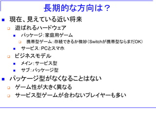 長期的な方向は？
◼ 現在、見えている近い将来
❑ 遊ばれるハードウェア
◼ パッケージ：家庭用ゲーム
❑ 携帯型ゲーム：存続できるか微妙（Switchが携帯型ならまだOK）
◼ サービス：PCとスマホ
❑ ビジネスモデル
◼ メイン：サービス型
◼ サブ：パッケージ型
◼ パッケージ型がなくなることはない
❑ ゲーム性が大きく異なる
❑ サービス型ゲームが合わないプレイヤーも多い
 