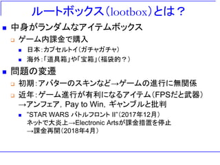 ルートボックス（lootbox）とは？
◼ 中身がランダムなアイテムボックス
❑ ゲーム内課金で購入
◼ 日本：カプセルトイ（ガチャガチャ）
◼ 海外：「道具箱」や「宝箱」（福袋的？）
◼ 問題の変遷
❑ 初期：アバターのスキンなど→ゲームの進行に無関係
❑ 近年：ゲーム進行が有利になるアイテム（FPSだと武器）
→アンフェア，Pay to Win，ギャンブルと批判
◼ ”STAR WARS バトルフロント II”（2017年12月）
ネットで大炎上→Electronic Artsが課金措置を停止
→課金再開（2018年4月）
 