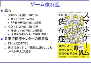 ゲーム依存症
◼ 流れ
❑ DSM-V（米国） 2013年
◼ オンラインゲームのみ
◼ 「今後の研究のため」の病態
❑ ICD-11（Who） 2019年
◼ 嗜癖（しへき）行動による障害
◼ 久里浜医療センターが関与（右本）
◼ 久里浜医療センターの患者数
❑ 134人（2017年）
❑ 病名はともかく、「病院に連れてくる」
レベルの人が居る
 