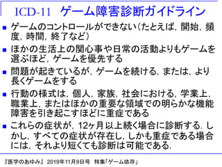 ICD-11 ゲーム障害診断ガイドライン
◼ ゲームのコントロールができない（たとえば，開始，頻
度，時間，終了など）
◼ ほかの生活上の関心事や日常の活動よりもゲームを
選ぶほど，ゲームを優先する
◼ 問題が起きているが，ゲームを続ける，または，より
長くゲームをする
◼ 行動の様式は，個人，家族，社会における，学業上，
職業上，またはほかの重要な領域での明らかな機能
障害を引き起こすほどに重症である
◼ これらの症状が，12ヶ月以上続く場合に診断する．し
かし，すべての症状が存在し，しかも重症である場合
には，それより短くても診断は可能である．
『医学のあゆみ』 2019年11月9日号 特集「ゲーム依存」
 