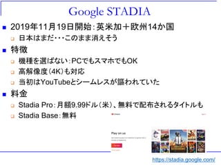 Google STADIA
◼ 2019年11月19日開始：英米加＋欧州14か国
❑ 日本はまだ・・・このまま消えそう
◼ 特徴
❑ 機種を選ばない：PCでもスマホでもOK
❑ 高解像度（4K）も対応
❑ 当初はYouTubeとシームレスが謳われていた
◼ 料金
❑ Stadia Pro：月額9.99ドル（米）、無料で配布されるタイトルも
❑ Stadia Base：無料
https://stadia.google.com/
 