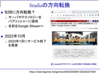 Stadiaの方向転換
◼ B2Bに方向転換？
❑ サーバやテクノロジーを
パブリッシャーに提供
❑ 名前をGoogle Streamへ
◼ 2022年10月
❑ 2023年1月にサービス終了
を発表
https://www.4gamer.net/games/036/G003691/20220221004/
 