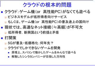 クラウドの根本的問題
◼ クラウド：ゲーム機（or 高性能PC）がなくても遊べる
❑ ビジネスモデルが低所得者向けサービス
❑ もしくは、ゲーム機（or 高性能PC）の普及途上の国向け
◼ 現状では、高速なネット接続（≒高額）が不可欠
❑ 低所得者，新興国という前提と矛盾
◼ 打開策
❑ 5Gが普及・低価格化：何年先？
❑ クラウドでしかできないゲームを開発
◼ 原理上、スパコンで動かしたゲームをみんなで遊べる
◼ 解散したシンラカンパニーが目指した方向性
 