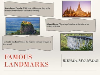 Shwedagon Pagoda: 2,500 year old temple that is the
most sacred Buddhist site in the country
FAMOUS
LANDMARKS
Mount Popa: Pilgrimage location at the site of an
extinct volcano
BURMA-MYANMAR
Gokteik Viaduct: One of the highest railway bridges in
the world
 