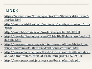 LINKS
• https://www.cia.gov/library/publications/the-world-factbook/g
eos/bm.html
• http://www.worldatlas.com/webimage/countrys/asia/mm2.htm
#page
• http://www.bbc.com/news/world-asia-pacific-12992883
• http://www.huffingtonpost.com/2014/10/28/burmese-food_n_6
044102.html
• http://www.myanmar.cm/arts-literature/traditional-http://ww
w.myanmar.cm/arts-literature/traditional-costumes.html
• http://www.ohio.com/news/local/stores-in-north-hill-neighborh
ood-of-akron-reflect-influx-of-asian-immigrants-1.525919#
• http://www.panoramicjourneys.com/burma-festivals.php
 