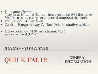 BURMA-MYANMAR
QUICK FACTS GENERAL
INFORMATION
• Full name: Burma
(long form) Union of Burma , however since 1989 the name
Myanmar is the recognized name throughout the world.
• Population: 54.18 million
• Capital: Rangoon, Nay Pyi Taw (Administrative capital)
• Life expectancy: 68.57 years (men), 71.95
years (women) (UN)
 