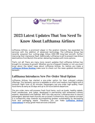 2023 Latest Updates That You Need To
Know About Lufthansa Airlines
Lufthansa Airlines, a prominent player in the aviation industry, has expanded its
services with the addition of advanced technology. The Lufthansa Group has
recently acquired four cutting-edge Airbus A350-900 long-haul aircraft, further
improving their impressive fleet. Additionally, Lufthansa is set to present new Airbus
destinations from Munich this winter, delivering travelers with more options.
That’s not all! There are many more recent updates that Lufthansa Airlines has
brought to increase its growth. Whether you’re a frequent traveler or not, you must
know about the latest news about Lufthansa Airlines. So, before you make a
Lufthansa Airlines Booking make sure to check out the news updates mentioned
beneath:
Lufthansa Introduces New Pre-Order Meal Option
Lufthansa Airlines has started a pre-order option for their onboard culinary
offerings. This fantastic service is available on short and medium-haul flights with a
minimum flight time of 60 minutes. Passengers can pre-order high-quality, fresh
food items as early as 30 days and up to 36 hours before departure.
The pre-order menu will possess fresh food items, such as bowls, healthy salads,
fresh sandwiches, and cakes, developed in partnership with esteemed culinary
experts, dean&david and Dallmayr. With this new service, Lufthansa aims to assure
passengers' desired meal choices are on board. Furthermore, this creative concept
is a noteworthy step towards accomplishing greater sustainability by decreasing
food and packaging waste. Therefore, you can make Lufthansa Airlines
reservations to enjoy great meal services onboard!
 