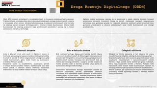 Piotr
Wiśniewski Wszelkie prawa do narzędzia DRD® należą do DBR77 sp. z o.o.
Jedna z głównych zmian jakie zaszła w digitalnym świecie to
możliwość precyzyjnego przypisania kosztów użytkowania środków
trwałych do potrzeb. W efekcie czego powstała cała ogromna gałąź
modeli businessowych, gdzie środki trwałe są wykorzystane
w bardziej efektywny sposób.
Gospodarka oparta na współdzieleniu, zaspokajaniu potrzeb
w miejsce dostawy środków trwałych, współtworzenie oraz wiele
innych zjawisk w obecnym świecie redefiniuje konieczność
inwestowania w zakup środków trwałych w miejsce zakupu usługi.
Brak możliwości pełnego dopasowania kosztów stałych nabycia
i utrzymania środków trwałych do faktycznego i wykorzystania jest
powodem dla którego klienci zmuszeni byli do akceptacji ponoszenia
nieadekwatnych kosztów. Koncepcja cen dynamicznych stała się
możliwa do masowego wdrożenia z uwagi na szerokie przejście od
modelu sprzedaży dobra w kierunku sprzedaży usługi opartej na
wykorzystaniu danego środka trwałego.
Jednocześnie wprowadzenie lepszego dopasowana kosztów do
faktycznie zaspokajanej potrzeby spowodowało pełniejsze
zrozumienie oraz dopasowanie modeli cenowych do elastyczności
cenowej popytu na dane dobro. Podstawą dopasowania modelu
kosztowego jest optymalizacja segmentacji rynku oparta na danych
zbieranych o klientach i ich zrachowaniach.
Odległość od klienta opisywana w tym obszarze nie znaczy
oczywiści fizycznej odległości, a dostęp do danych opisujących go.
Gospodarka digitalna jak żadna wcześniej gospodarka stawia nacisk
zaspakajanie indywidualnych i spersonalizowanych potrzeb
klientów. Z tego powodu rośnie wartość tych graczy rynkowych,
którzy mają bezpośredni kontakt z klientem. Podejście takie
wybudowało wiele nowych modeli businessowych opartych na
koncepcji platformy bądź zaproszeniu do formuły współtworzenia.
Właśnie w okresie, gdy ograniczony jest fizyczny kontakt klienta ze
sprzedawcą, modele digitalnego kontaktu z klientem finalnym
zyskują na znaczeniu.
Własność aktywów Rola w łańcuchu dostaw Odległość od klienta
Droga Rozwoju Digitalnego (DRD®)
Nowe modele businessowe
Około 80% innowacji zachodzących w przedsiębiorstwach to innowacje produktowe bądź procesowe.
Praktycznie każde przedsiębiorstwo obecnie poszukuje dodatkowych przewag konkurencyjnych w oparciu
o innowacyjne w tym zakresie. Jednakże badania pokazują, że większość przełomowych zmian na rynku
nie obejmuje wprost rozwiązań technologicznych, a zmiany w modelu businessowym. Zmiany modeli
businessowych nie obejmują praktycznie nigdy przełomowych wynalazków i opierają się na nowym
zastosowaniu znanych już technologii.
Digitalne modele businessowe opierają się na poszerzonej o aspekt digitalny koncepcji innowacji
przełomowej (disruptive innovation). Dostęp do danych, modułowość rozwiązań, nieograniczona
komunikacja oraz geolokacja sprawiły, że większość odwiecznie stabilnych rynków przechodzi teraz
gruntowne przeobrażenie w obszarze podstawowych zasad modeli businessowych oraz strategii
przedsiębiorstw.
 