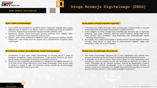 Piotr
Wiśniewski Wszelkie prawa do narzędzia DRD® należą do DBR77 sp. z o.o.
Droga Rozwoju Digitalnego (DRD®)
Nowe modele businessowe
Ocena modelu businessowego:
1. Ocena modelu businessowego jest szczególnie ważnym fragmentem drogowej mapy rozwoju
digitalnego gdyż to właśnie w tym obszarze otoczenia przedsiębiorstwa dzieją się największe
turbulencje, tutaj pojawiają się największe zagrożenia ale także największe szanse.
2. Współczesne digitalne modele businessowe stanowią prawdziwe czarne łabędzie świata
businessu. To właśnie one niszczą najbardziej tradycyjne rynki.
3. Szybkość i skala rozwoju współczesnych digitalnych modeli businessowych zaskakuje niemalże
każdego dnia, z tego powodu obszar ten powinien być w przedsiębiorstwie szczególnie szybko
monitorowany.
Ocena stopnia cyfryzacji procesów organizacji:
1. Prawidłowa ocena modelu aktualnego modelu businessowego w obszarze miejsca w łańcuchu
dostaw powinna być przeprowadzona przy wsparciu modelu 5 sił Portera.
2. Analiza odległości od klienta wymaga dużej autorefleksji gdy naturalnym jest, że organizacje
przeceniają swoje relacje z klientami. Łatwo jest bowiem przekonać samego siebie, że inni
klienci korzystać będą z produktów i usług świadczonych przez przedsiębiorstwo, zgodnie
z zakładanym przeznaczeniem.
3. W przypadku oceny modelu businessowego w zakresie własności aktywów będących podstawą
transakcji, należy zwrócić na udział czasu ich wykorzystywania względem całego czasu
dostępnego w trakcie roku to jest 8760 godzin.
Metody opisu szczegółowego dla procesów:
1. Opis modelu businessowego realizowany jest na bazie indywidualnej karty wywiadu oceny
procesów. Karta obejmuje opis minimalnych funkcjonalności dla poszczególnych procesów.
2. W przypadku roli w łańcuchu dostaw należy oceniać główny to znaczy większościowy kanał
dystrybucyjny. Jeżeli dla przykładu sprzedaż jest realizowana po zapoznaniu się z ofertą na
stronie internetowej ale do transakcji sprzedaży dochodzi po bezpośrednim kontakcie
z przedstawicielem podmiotu sprzedającego, to jest to tradycyjna sprzedaż określona na
poziomie 1 karty oceny. Jeżeli jednak do transakcji zakupu dochodzi bezpośrednio na stronie to
jest to już formuła e-commerce i należy określić tę kategorie na poziomie 2.
Wnioskowanie na bazie oceny digitalnego modelu businessowego:
1. Wnioskowanie na bazie oceny modelu businessowego ma kluczową wartość z uwagi na
strategiczne perspektywy rozwoju przedsiębiorstwa. Z tego powodu konieczna jest analiza
obecnej sytuacji ocenianej spółki w odniesieniu do kierunków rynkowych.
2. Znanych jest wiele przypadków, gdy przedsiębiorcy i managerowie byli głęboko przekonani, że
na ich rynku nie jest możliwa diametralna zmiana modelu biznesowego i mimo, że przez wiele
lat założenie to działało, to nagle i bez ostrzeżenia sytuacja zmieniała się, nie pozostawiając
dotychczasowym liderom branży szansy walki.
 