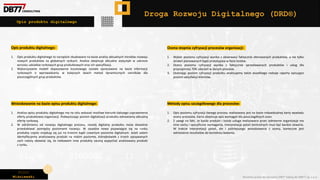 Piotr
Wiśniewski Wszelkie prawa do narzędzia DRD® należą do DBR77 sp. z o.o.
Opis produktu digitalnego
Droga Rozwoju Digitalnego (DRD®)
Opis produktu digitalnego:
1. Opis produktu digitalnego to narzędzie zbudowane na bazie analizy aktualnych trendów rozwoju
nowych produktów na globalnych rynkach. Analiza obejmuje aktualne statystyki w zakresie
wzrostu udziałów rynkowych grup produktowych oraz ich specyfikacji.
2. Wykorzystanie modeli dopasowania kosztowego zostało opracowane na bazie informacji
rynkowych o wprowadzaniu w kolejnych latach metod dynamicznych cenników dla
poszczególnych grup produktów.
Ocena stopnia cyfryzacji procesów organizacji:
1. Wybór poziomu cyfryzacji wynika z obserwacji faktycznie oferowanych produktów, a nie tylko
działań planowanych bądź prototypów w fazie testów.
2. Ocena poziomu cyfryzacji wynika z faktycznie sprzedawanych produktów i usług dla
przynajmniej 70% zdarzeń w danym procesie.
3. Oceniając poziom cyfryzacji produktu analizujemy także wszelkiego rodzaje raporty opisujące
poziom satysfakcji klientów,
Metody opisu szczegółowego dla procesów:
1. Opis poziomu cyfryzacji danego procesu realizowany jest na bazie indywidualnej karty wywiadu
oceny procesów. Karta obejmuje opis wymagań dla poszczególnych ocen.
2. Z uwagi na fakt, że każdy produkt i każda usługa realizowana przez odmienne organizacje ma
inne cechy i specyficzne wymagania, interpretacja pytań kontrolnych musi być bardzo otwarta.
W trakcie interpretacji pytań, ale i późniejszego wnioskowania z oceny, konieczne jest
odniesienie rezultatów do kontekstu badania.
Wnioskowanie na bazie opisu produktu digitalnego:
1. Analiza opisu produktu digitalnego ma na celu wskazać możliwe kierunki dalszego usprawnienia
oferty produktowej organizacji. Podwyższając poziom digitalizacji produktu odnawiamy aktualną
ofertę rynkową.
2. W odróżnieniu od rozwoju digitalnego procesu, rozwój digitalny produktu może dowolnie
przeskakiwać pomiędzy poziomami rozwoju. W zasadzie nowo pojawiające się na runku
produkty często znajdują się już na trzecim bądź czwartym poziomie digitalnym. Jeżeli zatem
identyfikujemy analizowany produkt na niskim poziomie, którejkolwiek z trzech opisywanych
cech należy obawiać się, że niebawem inne produkty zaczną wypychać analizowany produkt
z rynku.
 