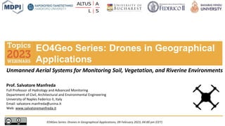 Prof. Salvatore Manfreda
Full Professor of Hydrology and Advanced Monitoring
Department of Civil, Architectural and Environmental Engineering
University of Naples Federico II, Italy
Email: salvatore.manfreda@unina.it
Web: www.salvatoremanfreda.it
EO4Geo Series: Drones in Geographical
Applications
EO4Geo Series: Drones in Geographical Applications, 09 February 2023, 04:00 pm (CET)
Unmanned Aerial Systems for Monitoring Soil, Vegetation, and Riverine Environments
 