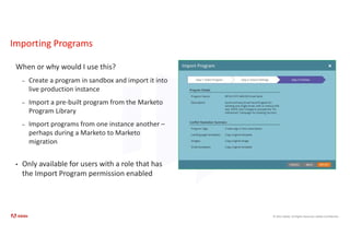 © 2021 Adobe. All Rights Reserved. Adobe Confidential.
Importing Programs
When or why would I use this?
– Create a program in sandbox and import it into
live production instance
– Import a pre-built program from the Marketo
Program Library
– Import programs from one instance another –
perhaps during a Marketo to Marketo
migration
• Only available for users with a role that has
the Import Program permission enabled
 