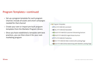 © 2021 Adobe. All Rights Reserved. Adobe Confidential.
Program Templates—continued
• Set up a program template for each program
channel; include all assets and smart campaigns
needed for that channel
• Create your own or import pre-built program
templates from the Marketo Program Library
• Once you have established a template with best
practices, you can then clone it for your next
marketing program
 