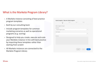 © 2021 Adobe. All Rights Reserved. Adobe Confidential.
What is the Marketo Program Library?
• A Marketo instance consisting of best practice
program templates
• Built by our consulting team
• Include program templates for common
marketing scenarios as well as operational
programs (e.g. scoring)
• Designed to help you create, execute and scale
your Marketo instance in line with best practice
by importing these templates rather than
starting from scratch
• All Marketo instances are connected to the
Marketo Program Library
 