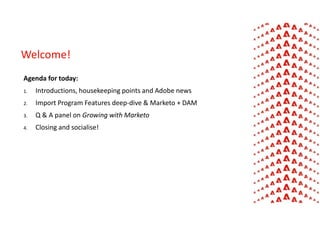 Agenda for today:
1. Introductions, housekeeping points and Adobe news
2. Import Program Features deep-dive & Marketo + DAM
3. Q & A panel on Growing with Marketo
4. Closing and socialise!
Welcome!
 