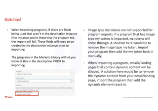 © 2021 Adobe. All Rights Reserved. Adobe Confidential.
Gotchas!
• When importing programs, if there are fields
being used that aren’t in the destination instance
(the instance you’re importing the program to),
the import will fail. These fields will need to be
created in the destination instance prior to
importing
The programs in the Marketo Library will let you
know of this in the description PRIOR to
importing
• Image type my tokens are not supported for
program imports. If a program that has image
type my tokens is imported, no tokens will
come through. A solution here would be to
remove the image type my token, import
your program then add the my token back in
manually.
• When importing a program, emails/landing
pages that contain dynamic content will be
skipped. A solution here would be to remove
the dynamic content from your email/landing
page, import the program then add the
dynamic elements back in.
 