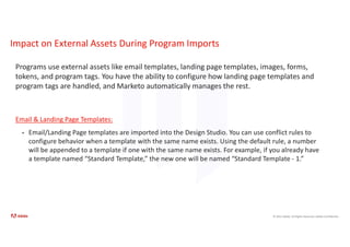 © 2021 Adobe. All Rights Reserved. Adobe Confidential.
Impact on External Assets During Program Imports
Programs use external assets like email templates, landing page templates, images, forms,
tokens, and program tags. You have the ability to configure how landing page templates and
program tags are handled, and Marketo automatically manages the rest.
Email & Landing Page Templates:
• Email/Landing Page templates are imported into the Design Studio. You can use conflict rules to
configure behavior when a template with the same name exists. Using the default rule, a number
will be appended to a template if one with the same name exists. For example, if you already have
a template named “Standard Template,” the new one will be named “Standard Template - 1.”
 
